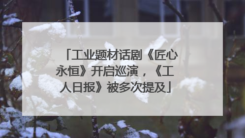 工业题材话剧《匠心永恒》开启巡演，《工人日报》被多次提及
