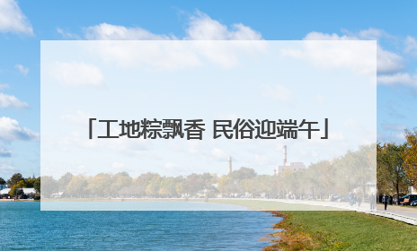 工地粽飘香 民俗迎端午