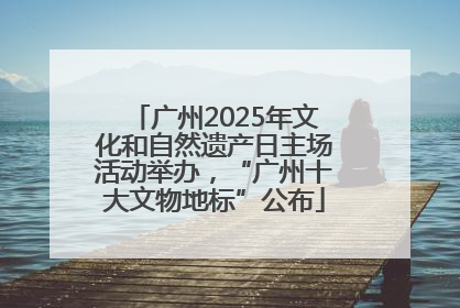 广州2025年文化和自然遗产日主场活动举办，“广州十大文物地标”公布