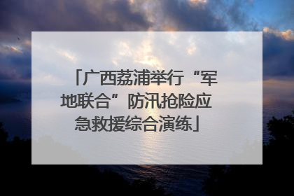 广西荔浦举行“军地联合”防汛抢险应急救援综合演练