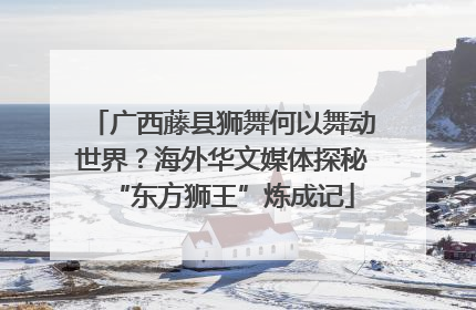 广西藤县狮舞何以舞动世界？海外华文媒体探秘“东方狮王”炼成记