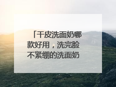 干皮洗面奶哪款好用，洗完脸不紧绷的洗面奶推荐，收藏