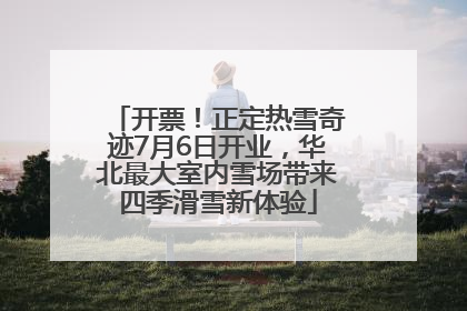 开票！正定热雪奇迹7月6日开业，华北最大室内雪场带来四季滑雪新体验