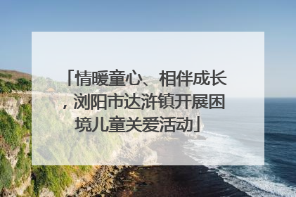 情暖童心、相伴成长，浏阳市达浒镇开展困境儿童关爱活动