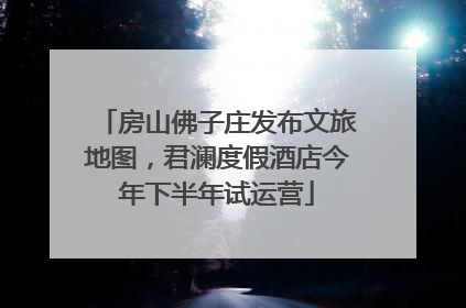 房山佛子庄发布文旅地图，君澜度假酒店今年下半年试运营