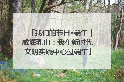 我们的节日•端午｜威海乳山：我在新时代文明实践中心过端午