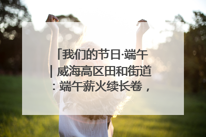 我们的节日·端午｜威海高区田和街道：端午薪火续长卷，邻里馨香聚暖流