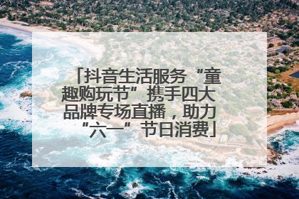 抖音生活服务“童趣购玩节”携手四大品牌专场直播，助力“六一”节日消费