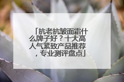 抗老抗皱面霜什么牌子好？十大高人气紧致产品推荐，专业测评盘点