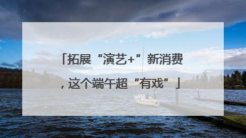 拓展“演艺+”新消费，这个端午超“有戏”