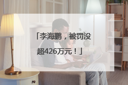李海鹏，被罚没超426万元！