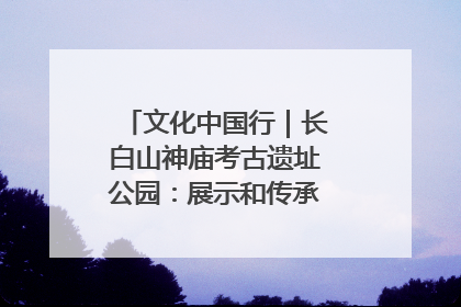 文化中国行｜长白山神庙考古遗址公园：展示和传承多民族文化交融