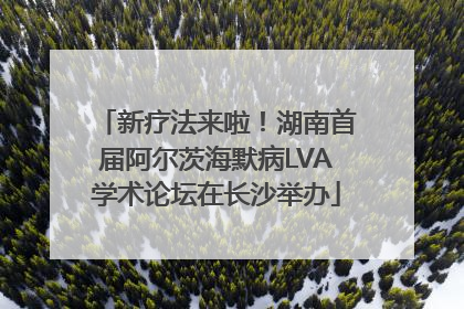 新疗法来啦！湖南首届阿尔茨海默病LVA学术论坛在长沙举办