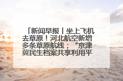 新闻早报丨坐上飞机去草原！河北航空新增多条草原航线；“京津冀民生档案共享利用平台”上线试运行>>