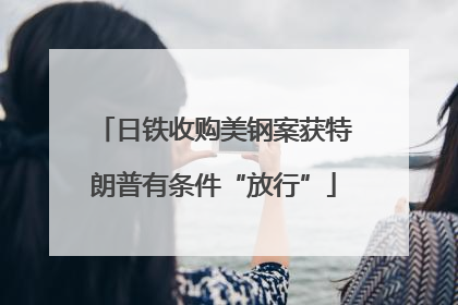 日铁收购美钢案获特朗普有条件“放行”
