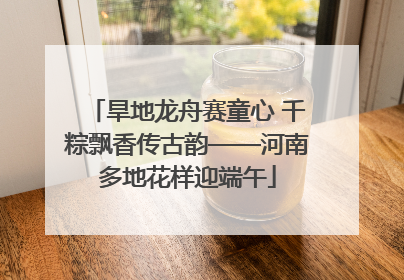 旱地龙舟赛童心 千粽飘香传古韵——河南多地花样迎端午