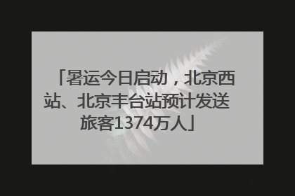 暑运今日启动，北京西站、北京丰台站预计发送旅客1374万人