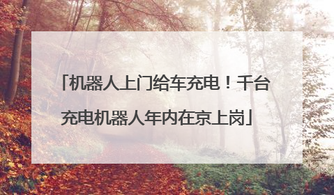 机器人上门给车充电！千台充电机器人年内在京上岗