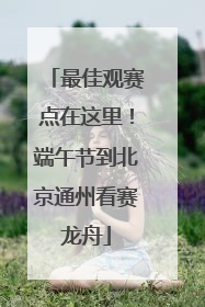 最佳观赛点在这里！端午节到北京通州看赛龙舟