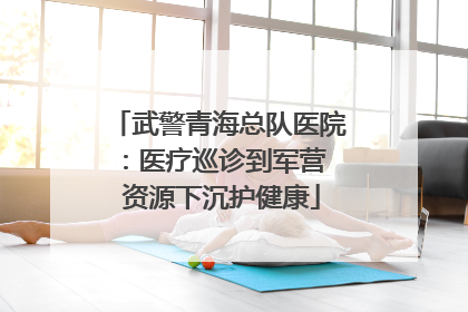 武警青海总队医院：医疗巡诊到军营  资源下沉护健康