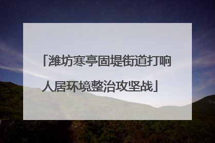 潍坊寒亭固堤街道打响人居环境整治攻坚战