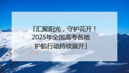 汇聚阳光，守护花开！2025年全国高考各地护航行动持续展开