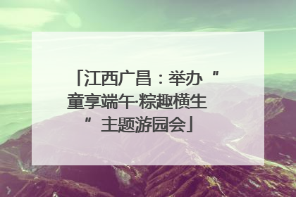 江西广昌：举办“童享端午·粽趣横生”主题游园会