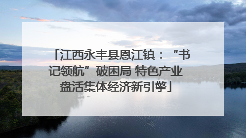 江西永丰县恩江镇：“书记领航”破困局 特色产业盘活集体经济新引擎