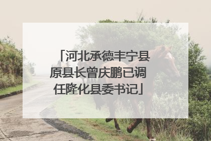 河北承德丰宁县原县长曾庆鹏已调任隆化县委书记
