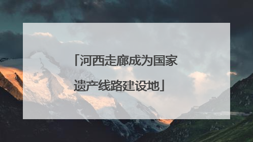 河西走廊成为国家遗产线路建设地