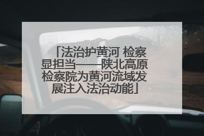 法治护黄河 检察显担当——陕北高原检察院为黄河流域发展注入法治动能