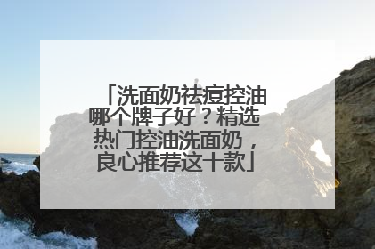 洗面奶祛痘控油哪个牌子好？精选热门控油洗面奶，良心推荐这十款