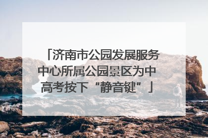 济南市公园发展服务中心所属公园景区为中高考按下“静音键”