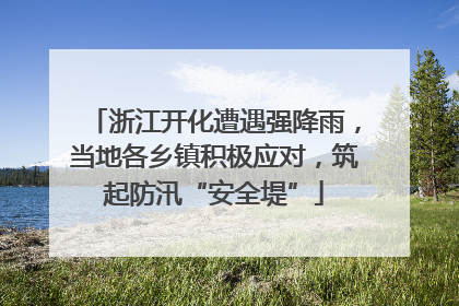 浙江开化遭遇强降雨，当地各乡镇积极应对，筑起防汛“安全堤”
