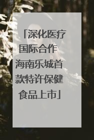 深化医疗国际合作 海南乐城首款特许保健食品上市