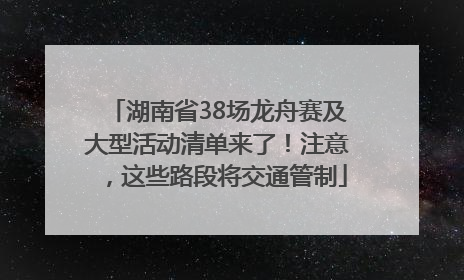 湖南省38场龙舟赛及大型活动清单来了！注意，这些路段将交通管制