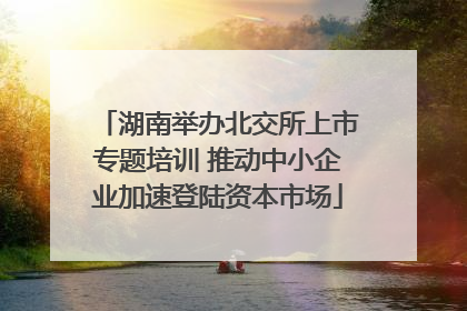 湖南举办北交所上市专题培训 推动中小企业加速登陆资本市场