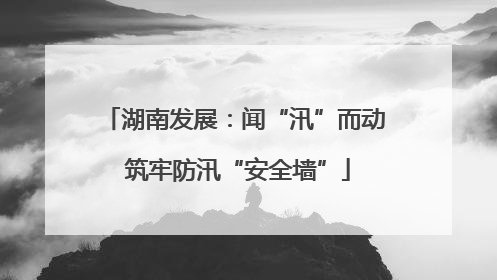 湖南发展：闻“汛”而动 筑牢防汛“安全墙”