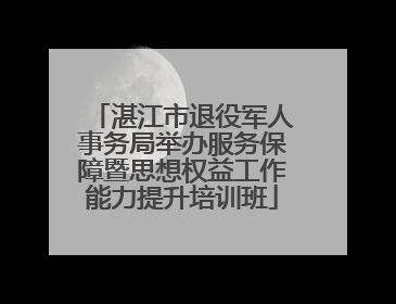 湛江市退役军人事务局举办服务保障暨思想权益工作能力提升培训班