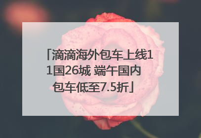 滴滴海外包车上线11国26城 端午国内包车低至7.5折