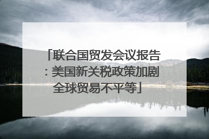 联合国贸发会议报告：美国新关税政策加剧全球贸易不平等