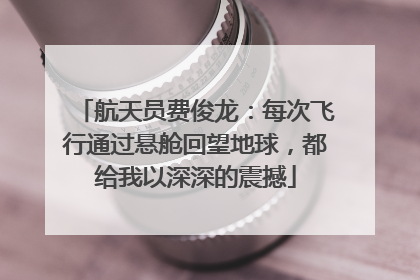 航天员费俊龙：每次飞行通过悬舱回望地球，都给我以深深的震撼