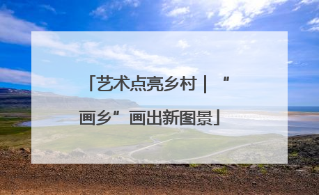艺术点亮乡村｜“画乡”画出新图景