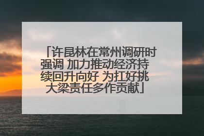 许昆林在常州调研时强调 加力推动经济持续回升向好 为扛好挑大梁责任多作贡献