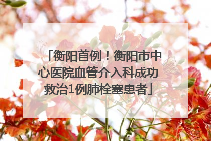 衡阳首例！衡阳市中心医院血管介入科成功救治1例肺栓塞患者