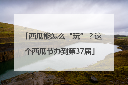西瓜能怎么“玩”？这个西瓜节办到第37届