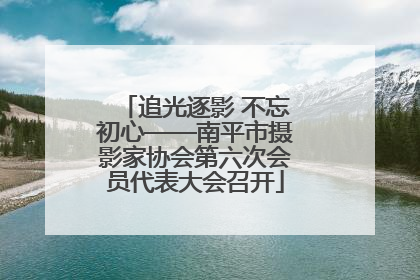 追光逐影 不忘初心——南平市摄影家协会第六次会员代表大会召开
