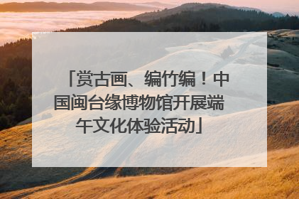 赏古画、编竹编！中国闽台缘博物馆开展端午文化体验活动