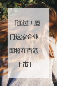 通过！厦门这家企业即将在香港上市
