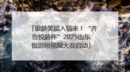 银龄笑靥入镜来！“齐鲁悦龄杯”2025山东摄影短视频大赛启动